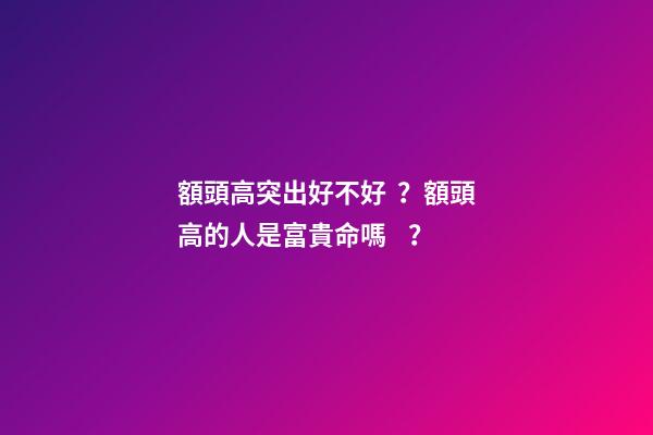 額頭高突出好不好？額頭高的人是富貴命嗎？